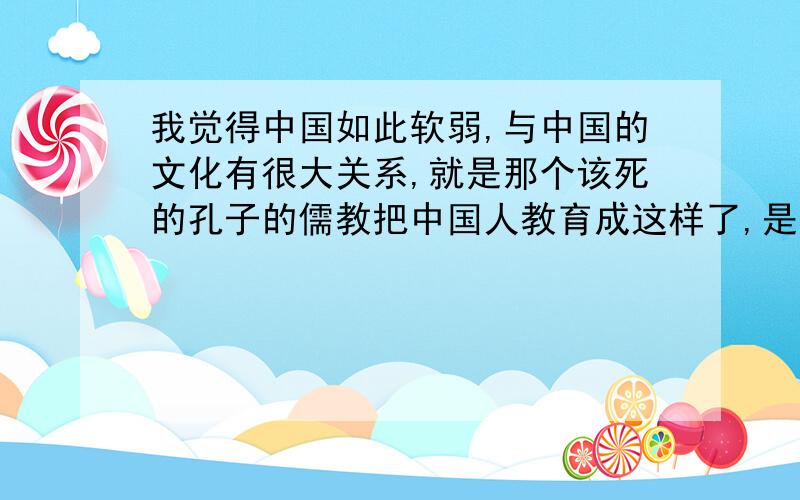 我觉得中国如此软弱,与中国的文化有很大关系,就是那个该死的孔子的儒教把中国人教育成这样了,是不是?