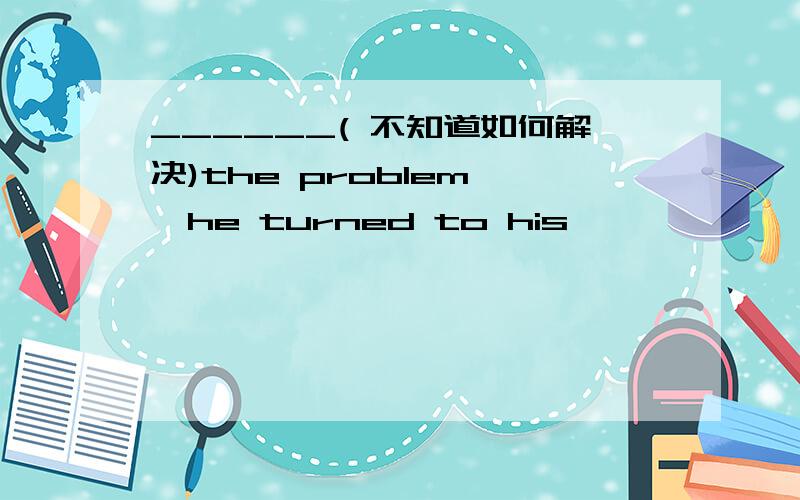 ______( 不知道如何解决)the problem ,he turned to his