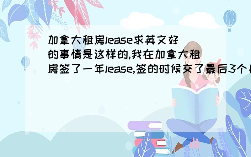 加拿大租房lease求英文好的事情是这样的,我在加拿大租房签了一年lease,签的时候交了最后3个月的房租,但是我有事情要回国,以后都不回去了,我问楼管,他说我要把余下的房租都交完,求英文好