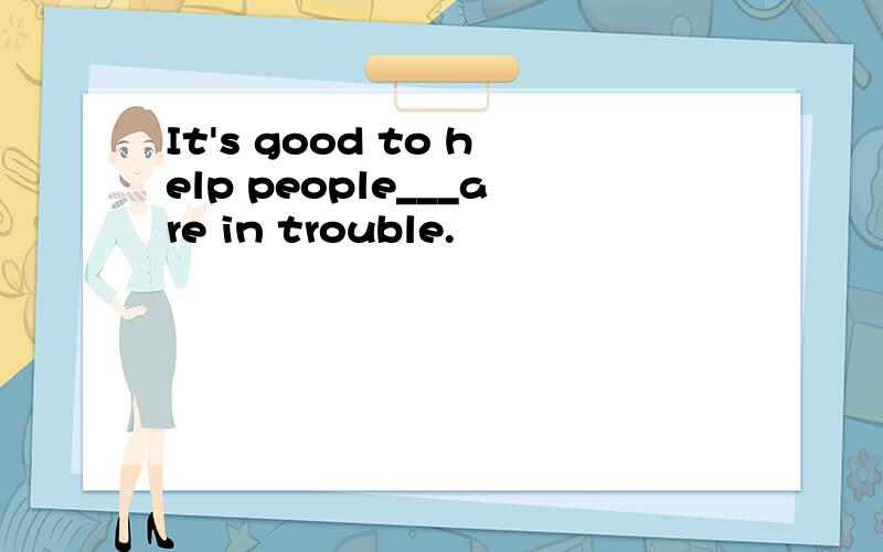 It's good to help people___are in trouble.