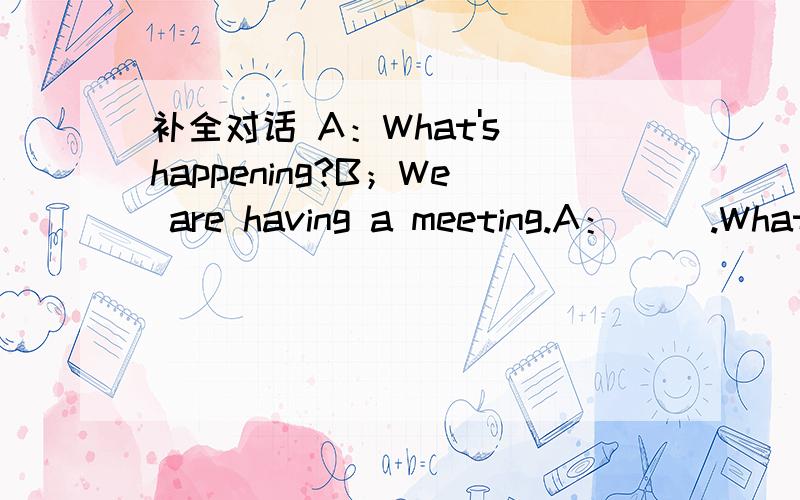 补全对话 A：What's happening?B；We are having a meeting.A：( ).What's it about?B:The tirp,We are going to visit the Terra Cotta Warriors and Horses in Xi'an A:( When are you going to visit it?B:We haven't made it .( A:( I don't have to go to s