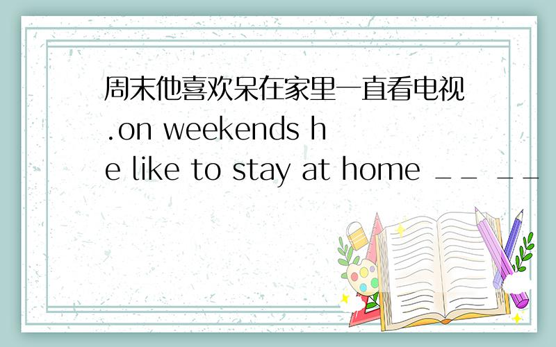 周末他喜欢呆在家里一直看电视.on weekends he like to stay at home __ __ __小妹大恩不言谢。不好意思，再补充下，后边是－－　－－　　－－　　－－　－－，五个空。