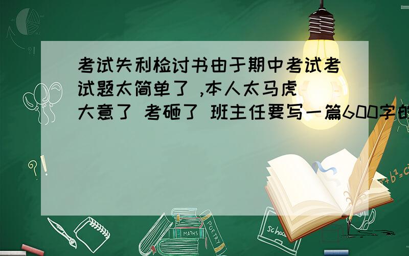 考试失利检讨书由于期中考试考试题太简单了 ,本人太马虎 大意了 考砸了 班主任要写一篇600字的反省书 按照题太简单而马虎的原因去写 要深刻