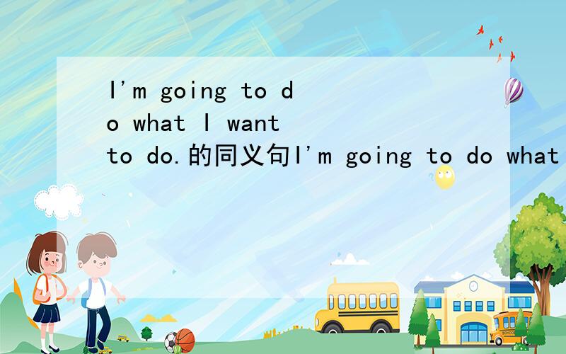 I'm going to do what I want to do.的同义句I'm going to do what () ().