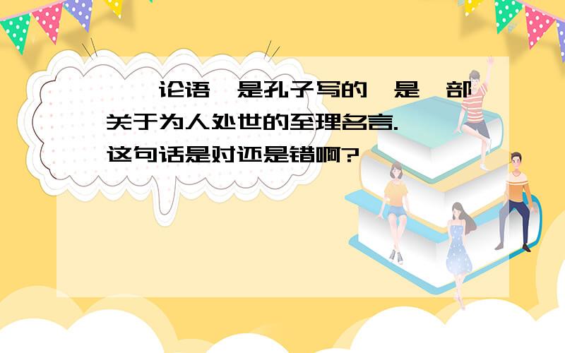 『《论语》是孔子写的,是一部关于为人处世的至理名言.』 这句话是对还是错啊?