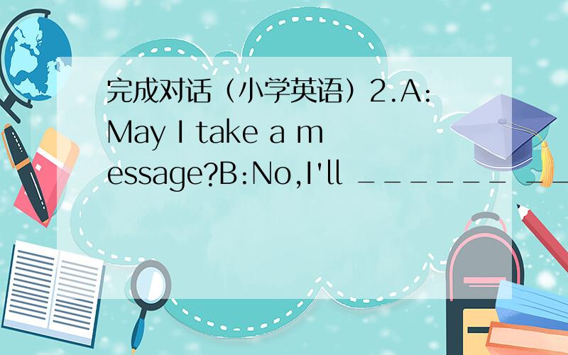 完成对话（小学英语）2.A:May I take a message?B:No,I'll ______ ______.3.A:Li Hui had an accident.B:______ ______?4.A:How about a visit to the Space Museum on Friday?B:That'll ______ ______.