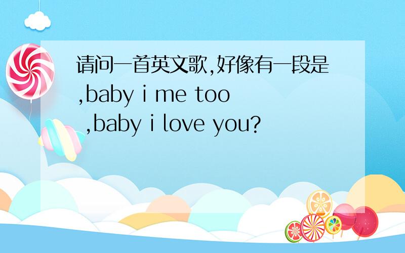 请问一首英文歌,好像有一段是,baby i me too ,baby i love you?