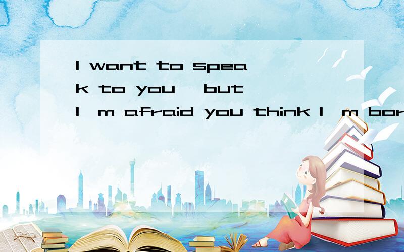 I want to speak to you, but I'm afraid you think I'm bored. 是什么意思?