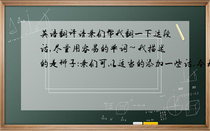 英语翻译请亲们帮我翻一下这段话,尽量用容易的单词~我描述的是狮子：亲们可以适当的添加一些话,今天,我要为你们画一幅关于动物的画它有着一张圆圆的脸,一双大大的眼睛,它的鼻子也很