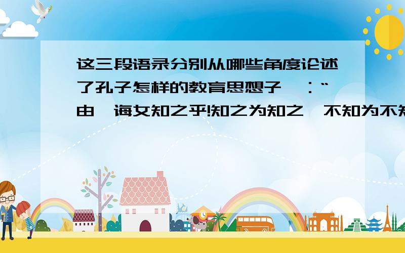 这三段语录分别从哪些角度论述了孔子怎样的教育思想子曰：“由,诲女知之乎!知之为知之,不知为不知,是知也.”子曰：“见贤思齐焉,见不贤而内自省也.”子曰：“不愤不咎,不悱不发.举一