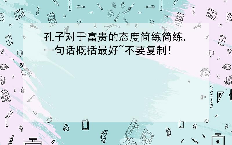 孔子对于富贵的态度简练简练,一句话概括最好~不要复制!