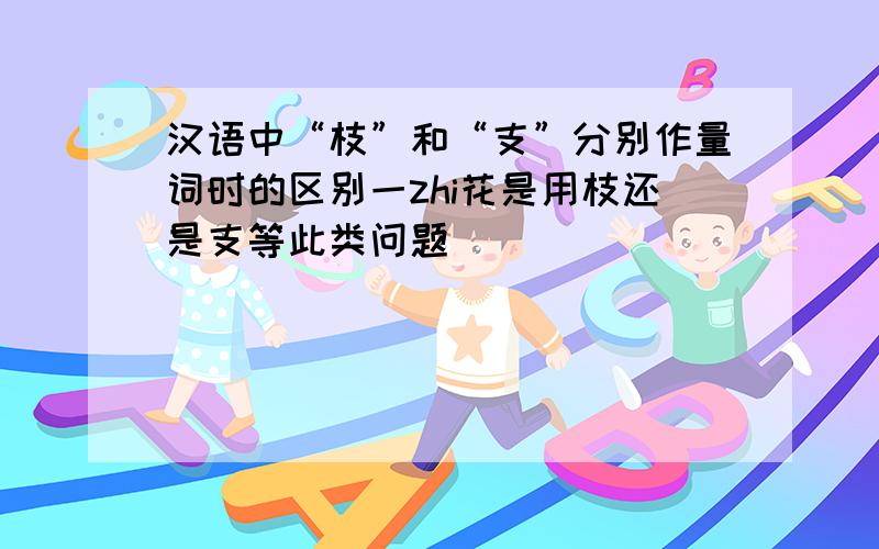 汉语中“枝”和“支”分别作量词时的区别一zhi花是用枝还是支等此类问题