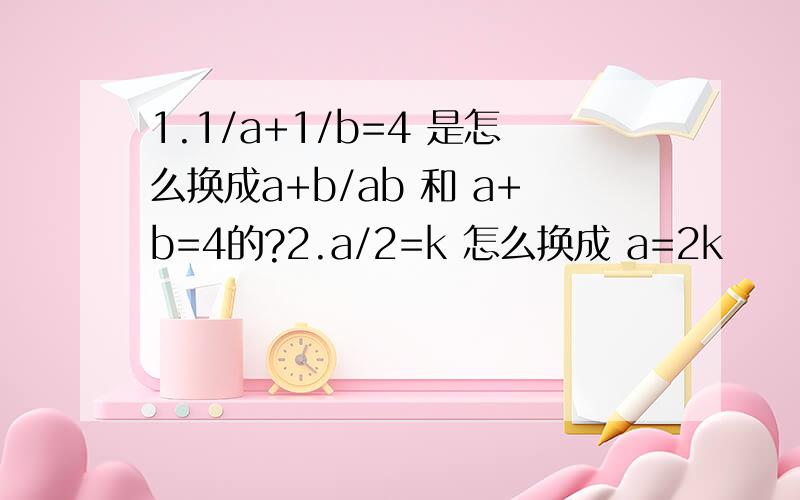 1.1/a+1/b=4 是怎么换成a+b/ab 和 a+b=4的?2.a/2=k 怎么换成 a=2k