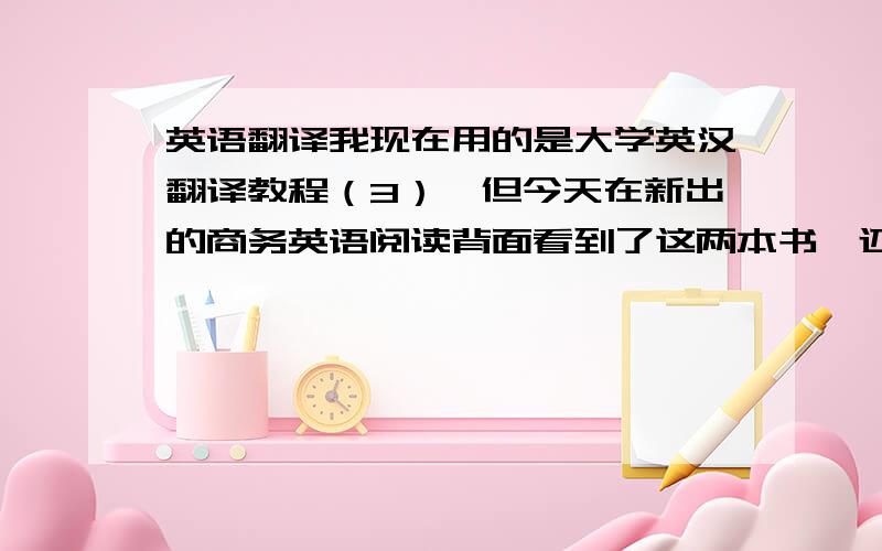 英语翻译我现在用的是大学英汉翻译教程（3）,但今天在新出的商务英语阅读背面看到了这两本书,还有写作我用的是实用商务英语写作,在后面看到了商务英语写作（第二版）,请问大家用的