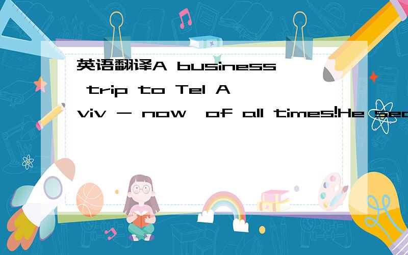 英语翻译A business trip to Tel Aviv - now,of all times!He searched for all possible excuses- it was no use.He just had to fly even though there is the Puppy Derby in Monmore Green!As always,he had placed more than his hopes on his champion and no