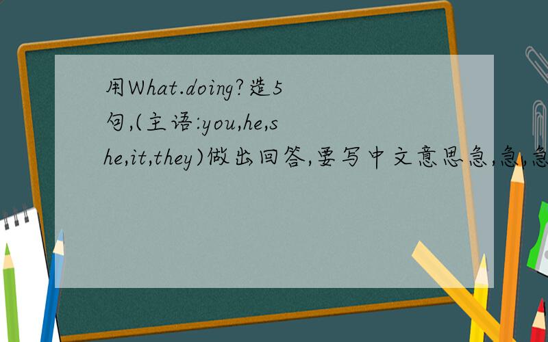 用What.doing?造5句,(主语:you,he,she,it,they)做出回答,要写中文意思急,急,急,今天之内