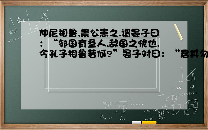 仲尼相鲁,景公患之.谓晏子曰：“邻国有圣人,敌国之忧也.今孔子相鲁若何?”晏子对曰：“君其勿忧.彼鲁君,弱主也；孔子,圣相也.君不如阴重孔子,设以相齐,孔子强谏而不听,必骄鲁而有齐,君