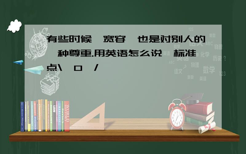 有些时候,宽容,也是对别人的一种尊重.用英语怎么说,标准点\^O^/