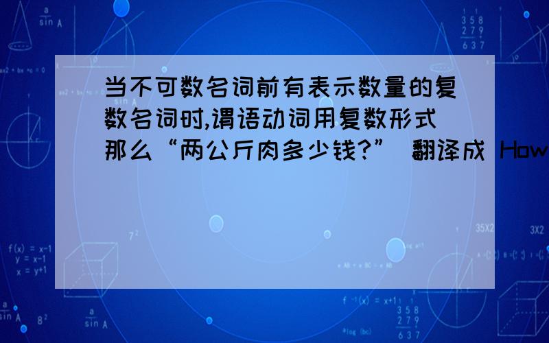 当不可数名词前有表示数量的复数名词时,谓语动词用复数形式那么“两公斤肉多少钱?” 翻译成 How much are two kilos of meat?这里are