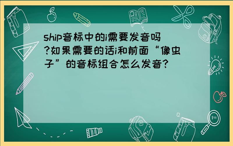 ship音标中的i需要发音吗?如果需要的话i和前面“像虫子”的音标组合怎么发音?