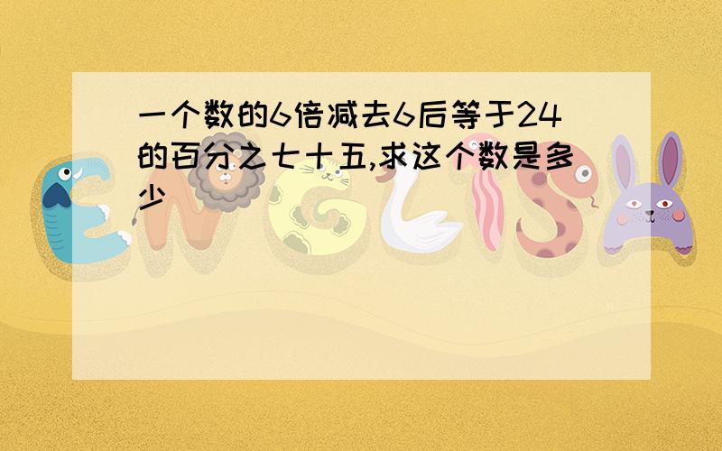 一个数的6倍减去6后等于24的百分之七十五,求这个数是多少