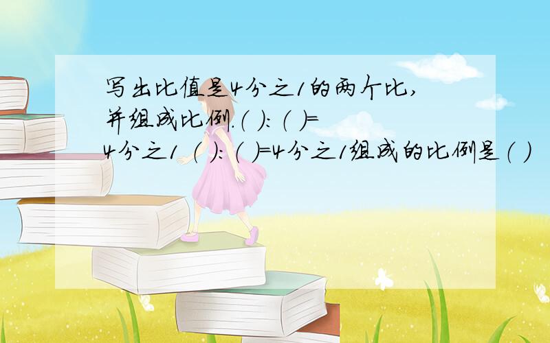 写出比值是4分之1的两个比,并组成比例.（ ）：（ ）=4分之1 （ ）：（ ）=4分之1组成的比例是（ ）