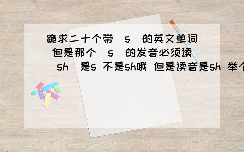 跪求二十个带＂s＂的英文单词 但是那个＂s＂的发音必须读＂sh＂是s 不是sh哦 但是读音是sh 举个例子 像＂Asia＂＂usually＂这样的单词就是 但＂fish