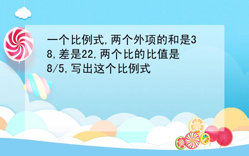 一个比例式,两个外项的和是38,差是22,两个比的比值是8/5,写出这个比例式