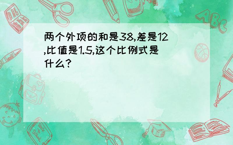 两个外项的和是38,差是12,比值是1.5,这个比例式是什么?