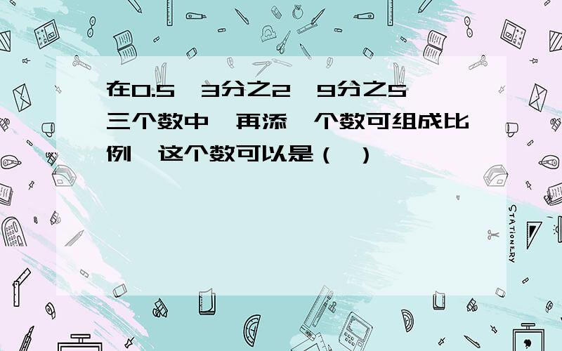 在0.5、3分之2、9分之5三个数中,再添一个数可组成比例,这个数可以是（ ）