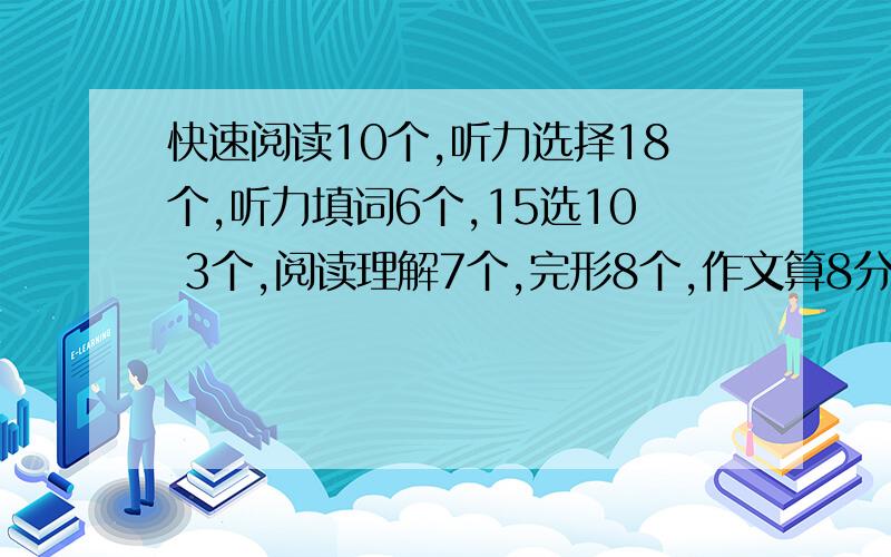 快速阅读10个,听力选择18个,听力填词6个,15选10 3个,阅读理解7个,完形8个,作文算8分,翻译0分听力句子算0分吧