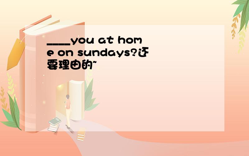 ____you at home on sundays?还要理由的~