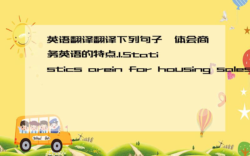 英语翻译翻译下列句子,体会商务英语的特点.1.Statistics arein for housing sales in February and the market looks to be strengthening.Wesold 200 units,a 10% increase from last month and 20% higher than the figuresfor last February.2.Th