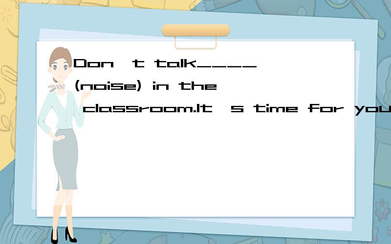 Don't talk____(noise) in the classroom.It's time for you