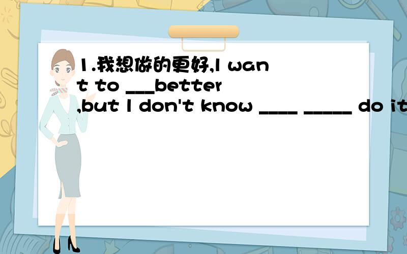 1.我想做的更好,l want to ___better,but l don't know ____ _____ do it.我的数学和语文比李红好.l ____ ____ than Li hong in maths and chinese.第一空不应该填be吧?我觉的应该填助动词啊!