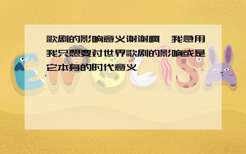 歌剧的影响意义谢谢啊,我急用我只想要对世界歌剧的影响或是它本身的时代意义