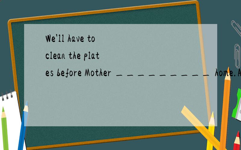 We'll have to clean the plates before Mother _________ home.A.will come B.is coming C.come D.comes