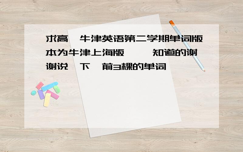 求高一牛津英语第二学期单词版本为牛津上海版 ``知道的谢谢说一下,前3棵的单词