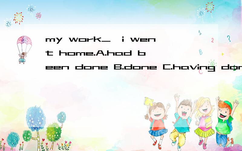 my work_,i went home.A.had been done B.done C.having done D.to be done选择哪一个?为什么?为什么C不对？