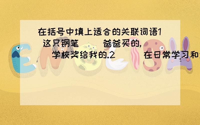 在括号中填上适合的关联词语1 这只钢笔（ ）爸爸买的,（ ）学校奖给我的.2 （ ）在日常学习和生活中普及了电脑,人们（ ）不能丢弃用笔书写.3 （ ）上次的事是你错了,你（ ）应该主动向