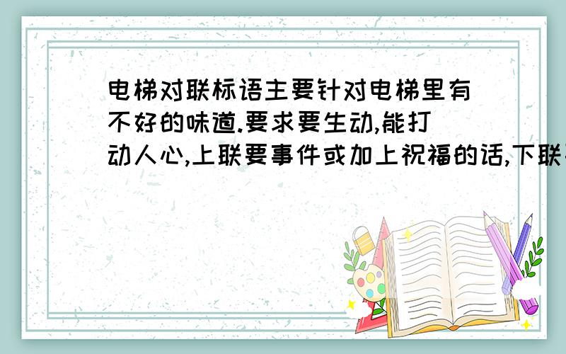 电梯对联标语主要针对电梯里有不好的味道.要求要生动,能打动人心,上联要事件或加上祝福的话,下联要祝福的语言或加上事件要有祝福的话,让看见的人感觉,对家人好,而不是泛泛大众.如健