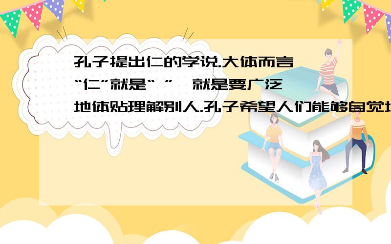 孔子提出仁的学说.大体而言,“仁”就是“ ”,就是要广泛地体贴理解别人.孔子希望人们能够自觉地约束自已,加强个人的修养,使自已的言行举止符合社会规范,这就是“