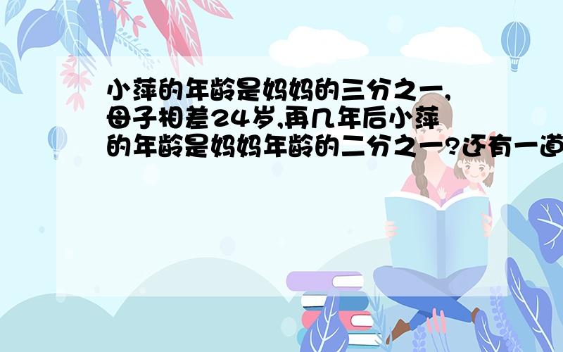 小萍的年龄是妈妈的三分之一,母子相差24岁,再几年后小萍的年龄是妈妈年龄的二分之一?还有一道,图书室有甲乙丙丁四个图书馆,甲是乙的丙丁总和的三分之二,乙是甲丙丁总和的二分之一,丙