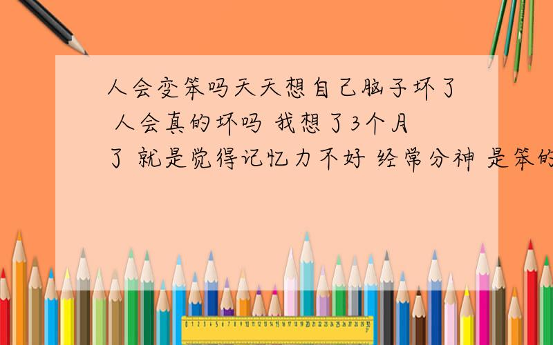 人会变笨吗天天想自己脑子坏了 人会真的坏吗 我想了3个月了 就是觉得记忆力不好 经常分神 是笨的表现 这样想会真的想成脑子坏吗 人要接触什么不好环境 或者跟什么人一起会变笨吗 我一