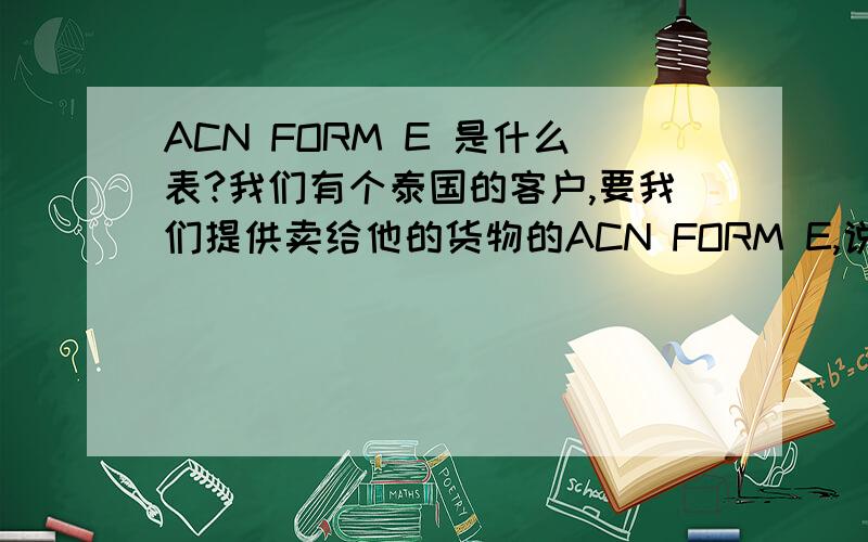 ACN FORM E 是什么表?我们有个泰国的客户,要我们提供卖给他的货物的ACN FORM E,说是再泰国可以减少进口发生的税(duties).请问谁知道是什么表.以前我知道东盟之间做个产地证可以减少关税,但这