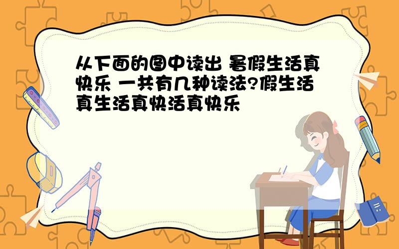 从下面的图中读出 暑假生活真快乐 一共有几种读法?假生活真生活真快活真快乐