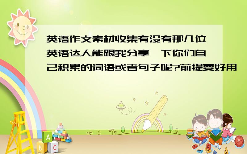 英语作文素材收集有没有那几位英语达人能跟我分享一下你们自己积累的词语或者句子呢?前提要好用,并且还要新颖的.比如一般人都会说the food is very delicious但是更加地道的表达应该是the food