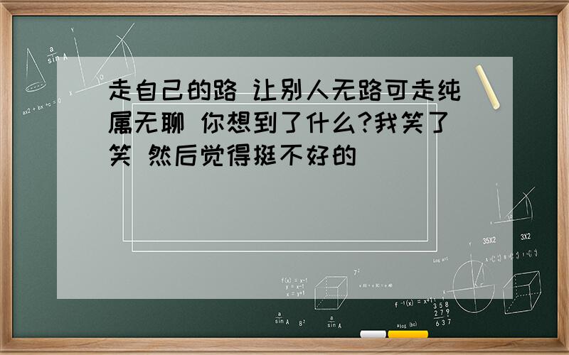 走自己的路 让别人无路可走纯属无聊 你想到了什么?我笑了笑 然后觉得挺不好的