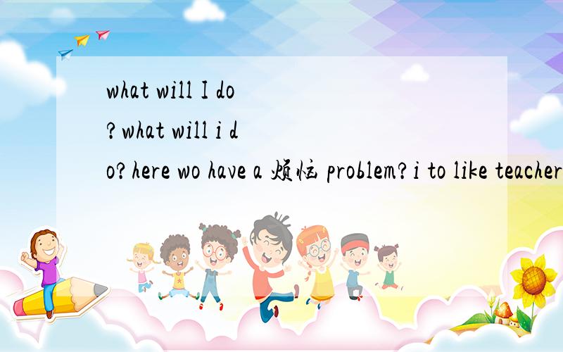 what will I do?what will i do?here wo have a 烦恼 problem?i to like teacher她长的很漂亮~她喜欢红色脾气很和蔼我所了解的都喜欢那就继续走