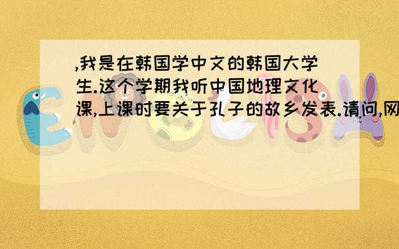 ,我是在韩国学中文的韩国大学生.这个学期我听中国地理文化课,上课时要关于孔子的故乡发表.请问,网上哪里有比较多的资料.也需要孔子故乡照片,越多越好.最好有可以下载的录像,如果有什